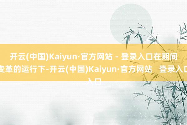 开云(中国)Kaiyun·官方网站 - 登录入口　　在期间变革的运行下-开云(中国)Kaiyun·官方网站   登录入口