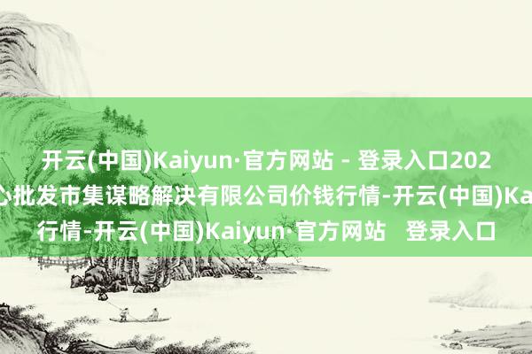 开云(中国)Kaiyun·官方网站 - 登录入口2025年3月7日上海农居品中心批发市集谋略解决有限公司价钱行情-开云(中国)Kaiyun·官方网站 登录入口