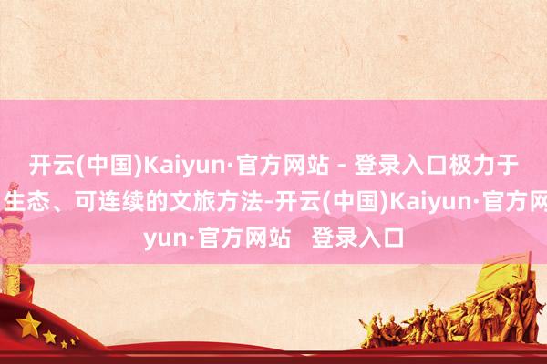 开云(中国)Kaiyun·官方网站 - 登录入口极力于于打造绿色、生态、可连续的文旅方法-开云(中国)Kaiyun·官方网站 登录入口