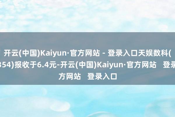 开云(中国)Kaiyun·官方网站 - 登录入口天娱数科(002354)报收于6.4元-开云(中国)Kaiyun·官方网站   登录入口