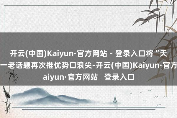 开云(中国)Kaiyun·官方网站 - 登录入口将“天下好意思丽”这一老话题再次推优势口浪尖-开云(中国)Kaiyun·官方网站   登录入口