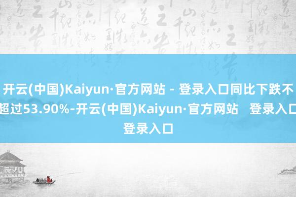 开云(中国)Kaiyun·官方网站 - 登录入口同比下跌不超过53.90%-开云(中国)Kaiyun·官方网站   登录入口