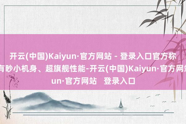 开云(中国)Kaiyun·官方网站 - 登录入口官方称这款树立领有眇小机身、超旗舰性能-开云(中国)Kaiyun·官方网站   登录入口