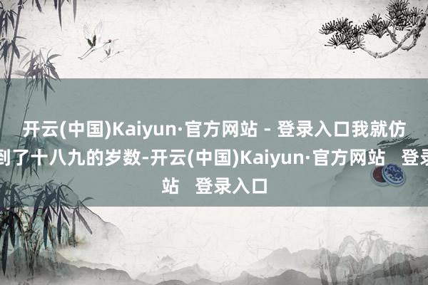 开云(中国)Kaiyun·官方网站 - 登录入口我就仿佛回到了十八九的岁数-开云(中国)Kaiyun·官方网站   登录入口