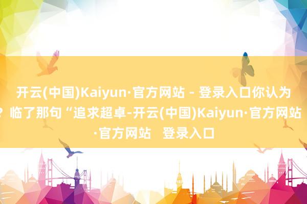 开云(中国)Kaiyun·官方网站 - 登录入口你认为仅仅搞笑？临了那句“追求超卓-开云(中国)Kaiyun·官方网站   登录入口