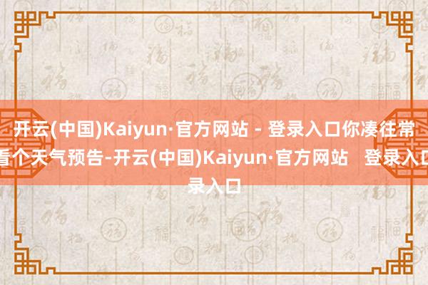 开云(中国)Kaiyun·官方网站 - 登录入口你凑往常看个天气预告-开云(中国)Kaiyun·官方网站   登录入口