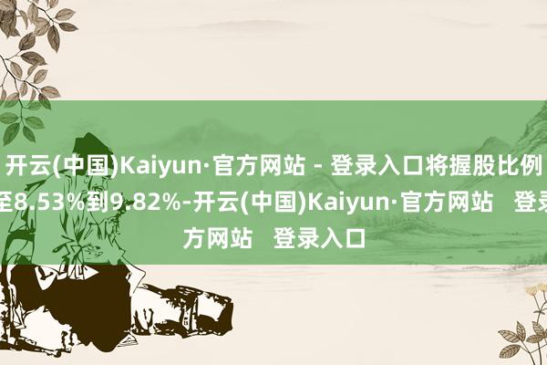 开云(中国)Kaiyun·官方网站 - 登录入口将握股比例擢升至8.53%到9.82%-开云(中国)Kaiyun·官方网站   登录入口