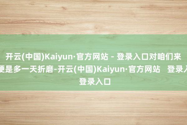 开云(中国)Kaiyun·官方网站 - 登录入口对咱们来说便是多一天折磨-开云(中国)Kaiyun·官方网站   登录入口