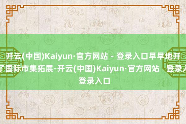 开云(中国)Kaiyun·官方网站 - 登录入口早早地开启了国际市集拓展-开云(中国)Kaiyun·官方网站   登录入口