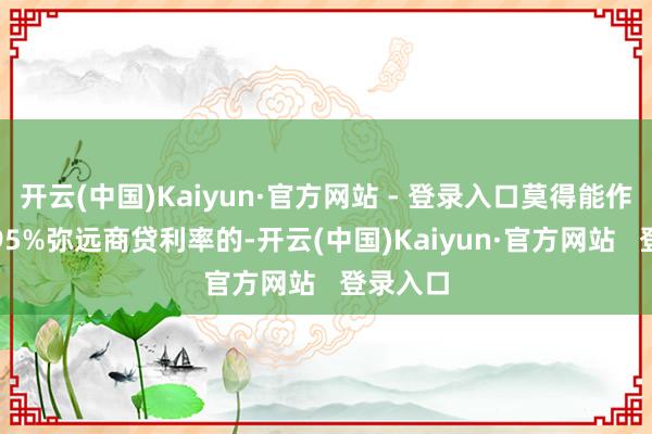 开云(中国)Kaiyun·官方网站 - 登录入口莫得能作念到2.95%弥远商贷利率的-开云(中国)Kaiyun·官方网站   登录入口