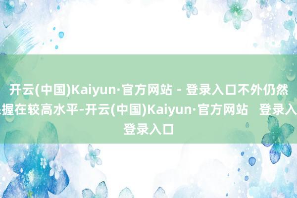 开云(中国)Kaiyun·官方网站 - 登录入口不外仍然保握在较高水平-开云(中国)Kaiyun·官方网站 登录入口