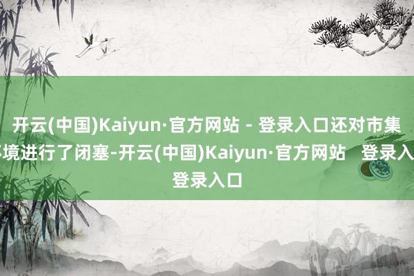 开云(中国)Kaiyun·官方网站 - 登录入口还对市集环境进行了闭塞-开云(中国)Kaiyun·官方网站   登录入口