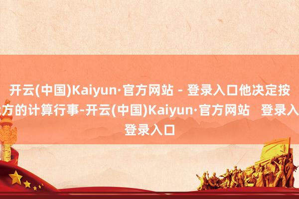 开云(中国)Kaiyun·官方网站 - 登录入口他决定按我方的计算行事-开云(中国)Kaiyun·官方网站   登录入口