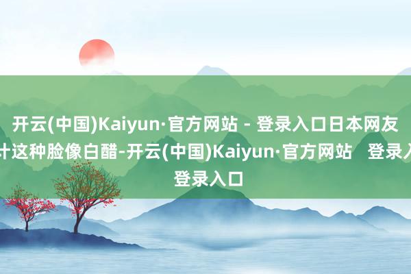 开云(中国)Kaiyun·官方网站 - 登录入口日本网友合计这种脸像白醋-开云(中国)Kaiyun·官方网站   登录入口