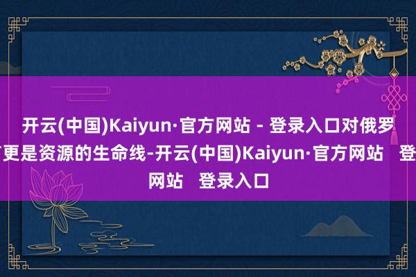 开云(中国)Kaiyun·官方网站 - 登录入口对俄罗斯而言更是资源的生命线-开云(中国)Kaiyun·官方网站   登录入口