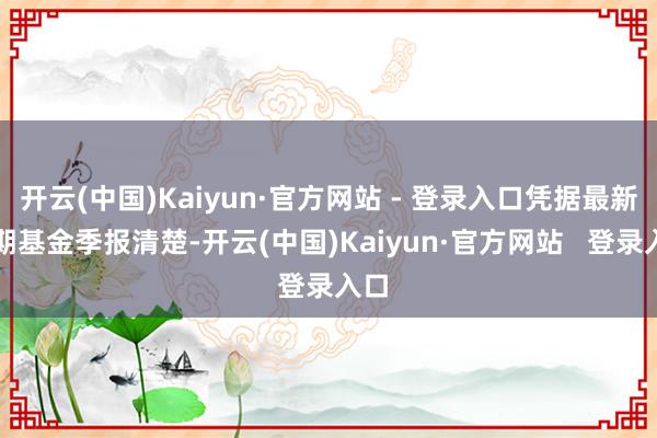 开云(中国)Kaiyun·官方网站 - 登录入口凭据最新一期基金季报清楚-开云(中国)Kaiyun·官方网站   登录入口