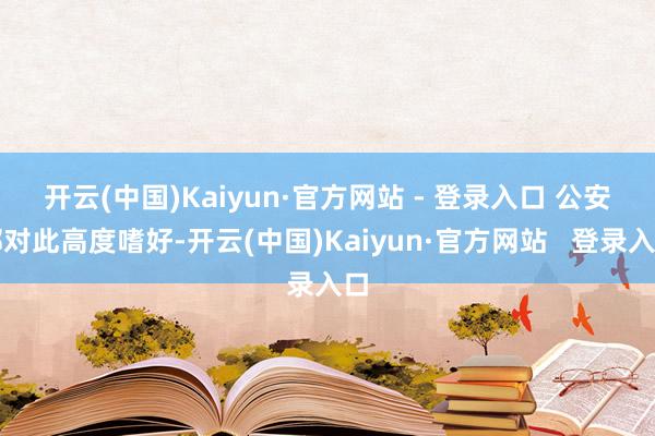 开云(中国)Kaiyun·官方网站 - 登录入口 　　公安部对此高度嗜好-开云(中国)Kaiyun·官方网站   登录入口