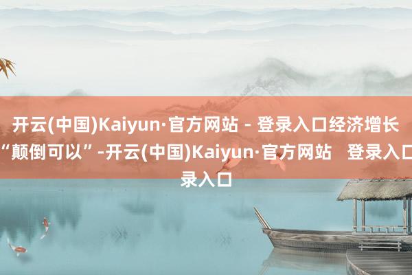 开云(中国)Kaiyun·官方网站 - 登录入口经济增长“颠倒可以”-开云(中国)Kaiyun·官方网站   登录入口