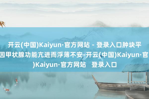 开云(中国)Kaiyun·官方网站 - 登录入口肿块平稳销毁;有的患者因甲状腺功能亢进而浮薄不安-开云(中国)Kaiyun·官方网站   登录入口