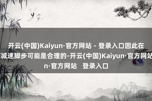 开云(中国)Kaiyun·官方网站 - 登录入口因此在这种情况下减速脚步可能是合理的-开云(中国)Kaiyun·官方网站   登录入口