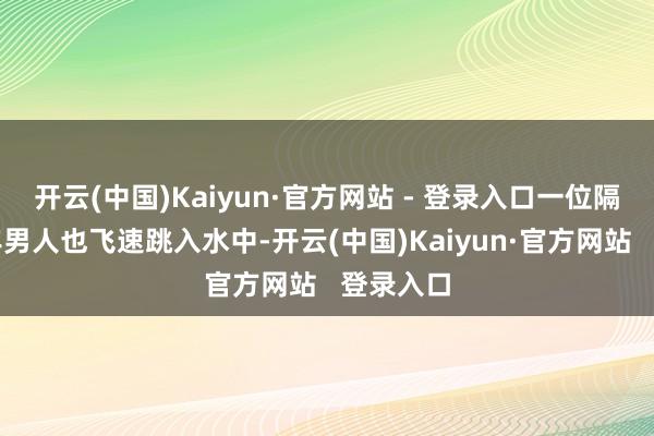 开云(中国)Kaiyun·官方网站 - 登录入口一位隔邻的中年男人也飞速跳入水中-开云(中国)Kaiyun·官方网站   登录入口