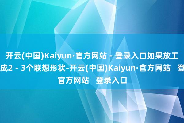 开云(中国)Kaiyun·官方网站 - 登录入口如果放工后能完成2 - 3个联想形状-开云(中国)Kaiyun·官方网站 登录入口