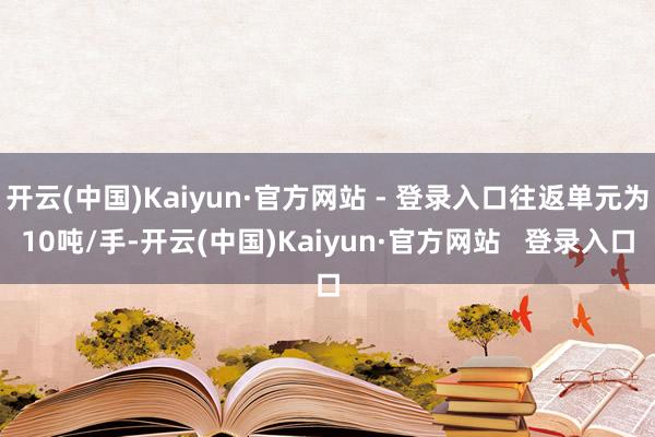 开云(中国)Kaiyun·官方网站 - 登录入口往返单元为10吨/手-开云(中国)Kaiyun·官方网站   登录入口