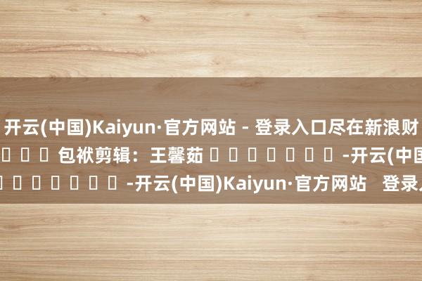 开云(中国)Kaiyun·官方网站 - 登录入口尽在新浪财经APP            						包袱剪辑：王馨茹 							-开云(中国)Kaiyun·官方网站   登录入口