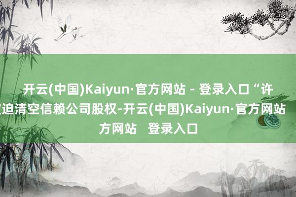 开云(中国)Kaiyun·官方网站 - 登录入口 “许多央企被迫清空信赖公司股权-开云(中国)Kaiyun·官方网站 登录入口