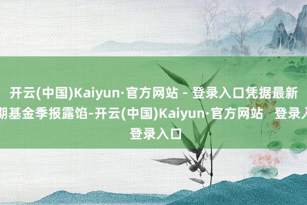 开云(中国)Kaiyun·官方网站 - 登录入口凭据最新一期基金季报露馅-开云(中国)Kaiyun·官方网站   登录入口