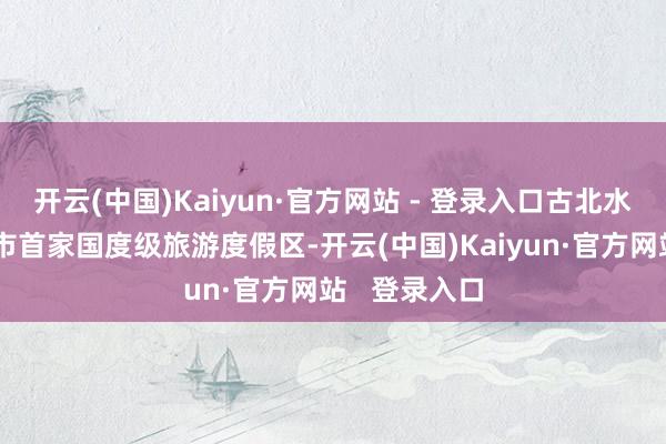 开云(中国)Kaiyun·官方网站 - 登录入口古北水镇获评北京市首家国度级旅游度假区-开云(中国)Kaiyun·官方网站   登录入口