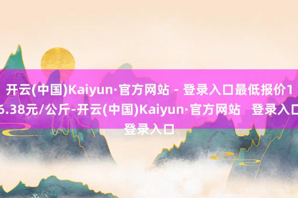 开云(中国)Kaiyun·官方网站 - 登录入口最低报价16.38元/公斤-开云(中国)Kaiyun·官方网站   登录入口