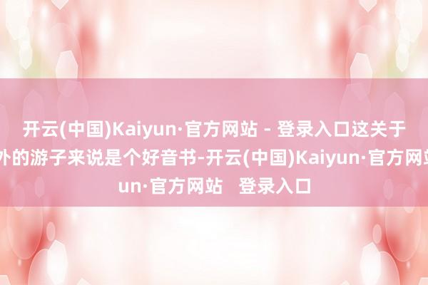 开云(中国)Kaiyun·官方网站 - 登录入口这关于咱们这些在外的游子来说是个好音书-开云(中国)Kaiyun·官方网站   登录入口