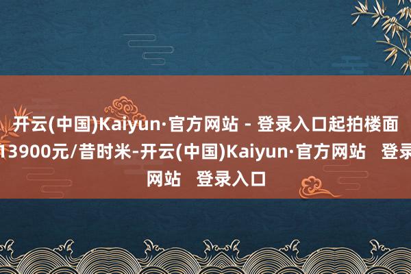 开云(中国)Kaiyun·官方网站 - 登录入口起拍楼面地价13900元/昔时米-开云(中国)Kaiyun·官方网站   登录入口