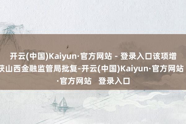 开云(中国)Kaiyun·官方网站 - 登录入口该项增资事宜刚获山西金融监管局批复-开云(中国)Kaiyun·官方网站   登录入口