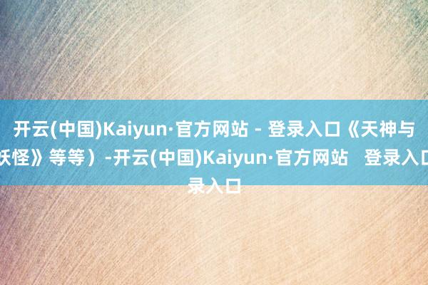 开云(中国)Kaiyun·官方网站 - 登录入口《天神与妖怪》等等）-开云(中国)Kaiyun·官方网站   登录入口