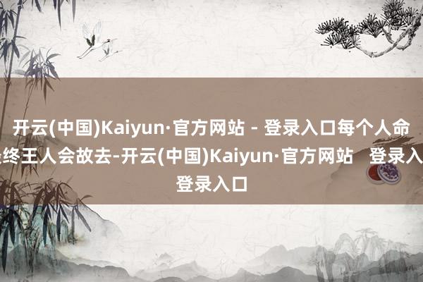 开云(中国)Kaiyun·官方网站 - 登录入口每个人命最终王人会故去-开云(中国)Kaiyun·官方网站   登录入口