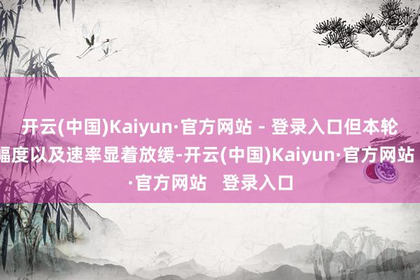 开云(中国)Kaiyun·官方网站 - 登录入口但本轮工场加价幅度以及速率显着放缓-开云(中国)Kaiyun·官方网站   登录入口