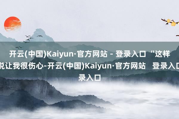 开云(中国)Kaiyun·官方网站 - 登录入口 “这样说让我很伤心-开云(中国)Kaiyun·官方网站   登录入口