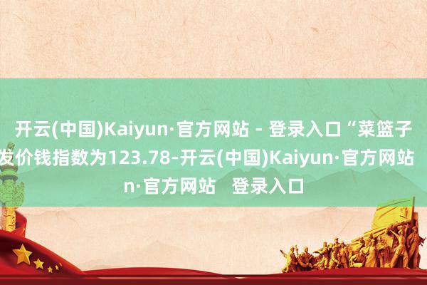 开云(中国)Kaiyun·官方网站 - 登录入口“菜篮子”居品批发价钱指数为123.78-开云(中国)Kaiyun·官方网站   登录入口
