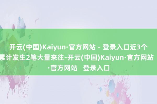 开云(中国)Kaiyun·官方网站 - 登录入口近3个月内该股累计发生2笔大量来往-开云(中国)Kaiyun·官方网站   登录入口