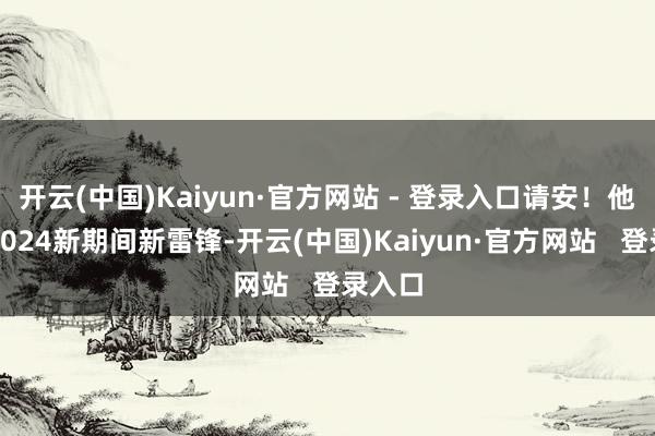 开云(中国)Kaiyun·官方网站 - 登录入口请安！他们是2024新期间新雷锋-开云(中国)Kaiyun·官方网站   登录入口