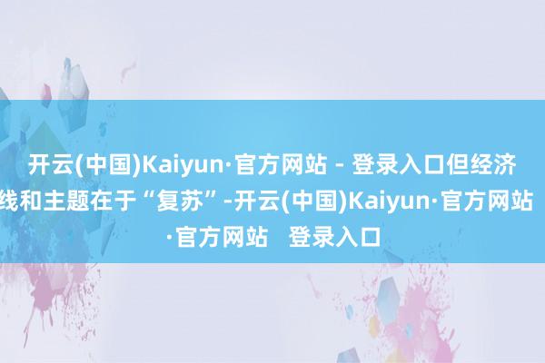 开云(中国)Kaiyun·官方网站 - 登录入口但经济环境的基线和主题在于“复苏”-开云(中国)Kaiyun·官方网站   登录入口