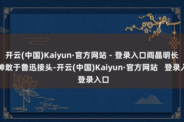 开云(中国)Kaiyun·官方网站 - 登录入口阎晶明长久神敢于鲁迅接头-开云(中国)Kaiyun·官方网站   登录入口