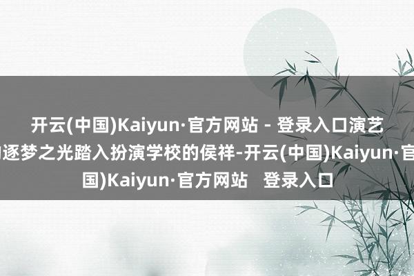 开云(中国)Kaiyun·官方网站 - 登录入口演艺奋进：拼搏路上的逐梦之光踏入扮演学校的侯祥-开云(中国)Kaiyun·官方网站   登录入口