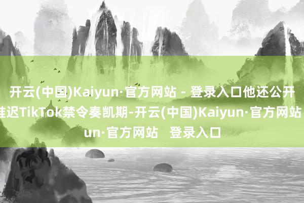 开云(中国)Kaiyun·官方网站 - 登录入口他还公开泄露他将推迟TikTok禁令奏凯期-开云(中国)Kaiyun·官方网站   登录入口
