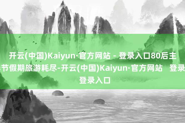 开云(中国)Kaiyun·官方网站 - 登录入口80后主导春节假期旅游耗尽-开云(中国)Kaiyun·官方网站   登录入口