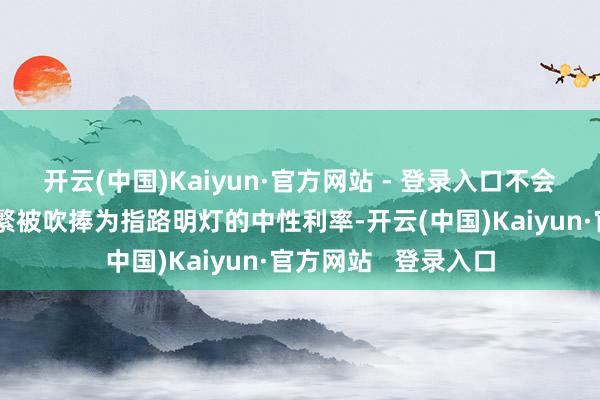 开云(中国)Kaiyun·官方网站 - 登录入口不会花太多时辰考虑频繁被吹捧为指路明灯的中性利率-开云(中国)Kaiyun·官方网站   登录入口