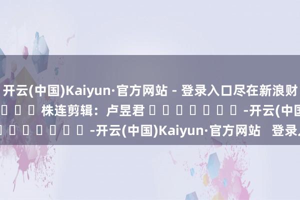 开云(中国)Kaiyun·官方网站 - 登录入口尽在新浪财经APP            						株连剪辑：卢昱君 							-开云(中国)Kaiyun·官方网站   登录入口