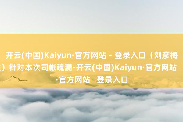 开云(中国)Kaiyun·官方网站 - 登录入口（刘彦梅讼师专栏）　　针对本次司帐疏漏-开云(中国)Kaiyun·官方网站   登录入口